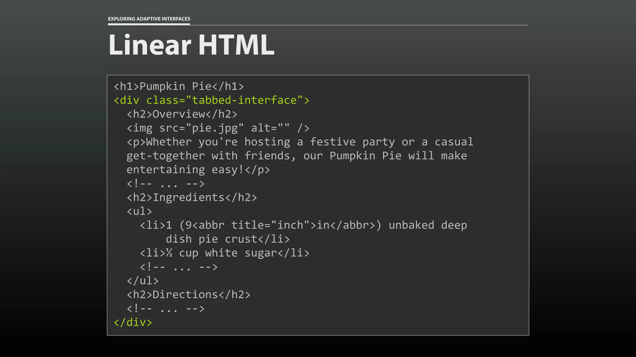EXPLORING ADAPTIVE INTERFACES Linear HTML <h1>Pumpkin	Pie</h1> <div	class="tabbed-interface"> 	<h2>Overview</h2>	<img	src="pie.jpg"	alt=""	/>	<p>Whether	you're	hosting	a	festive	party	or	a	casual 	get-together	with	friends,	our	Pumpkin	Pie	will	make 	entertaining	easy!</p>	<!--	...	-->	<h2>Ingredients</h2>	<ul>	<li>1	(9<abbr	title="inch">in</abbr>)	unbaked	deep 	dish	pie	crust</li>	<li>½	cup	white	sugar</li>	<!--	...	-->	</ul>	<h2>Directions</h2>	<!--	...	--> </div> 