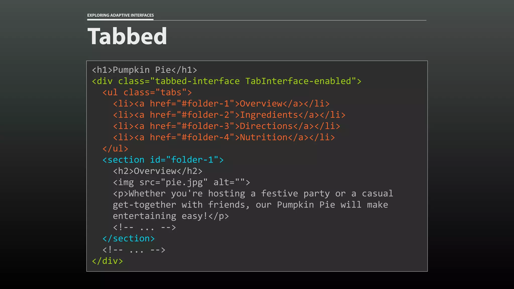 EXPLORING ADAPTIVE INTERFACES Tabbed <h1>Pumpkin	Pie</h1> <div	class="tabbed-interface	TabInterface-enabled"> 	<ul	class="tabs">	<li><a	href="#folder-1">Overview</a></li>	<li><a	href="#folder-2">Ingredients</a></li>	<li><a	href="#folder-3">Directions</a></li>	<li><a	href="#folder-4">Nutrition</a></li>	</ul>	<section	id="folder-1">	<h2>Overview</h2>	<img	src="pie.jpg"	alt="">	<p>Whether	you're	hosting	a	festive	party	or	a	casual 	get-together	with	friends,	our	Pumpkin	Pie	will	make 	entertaining	easy!</p>	<!--	...	-->	</section>	<!--	...	--> </div> 