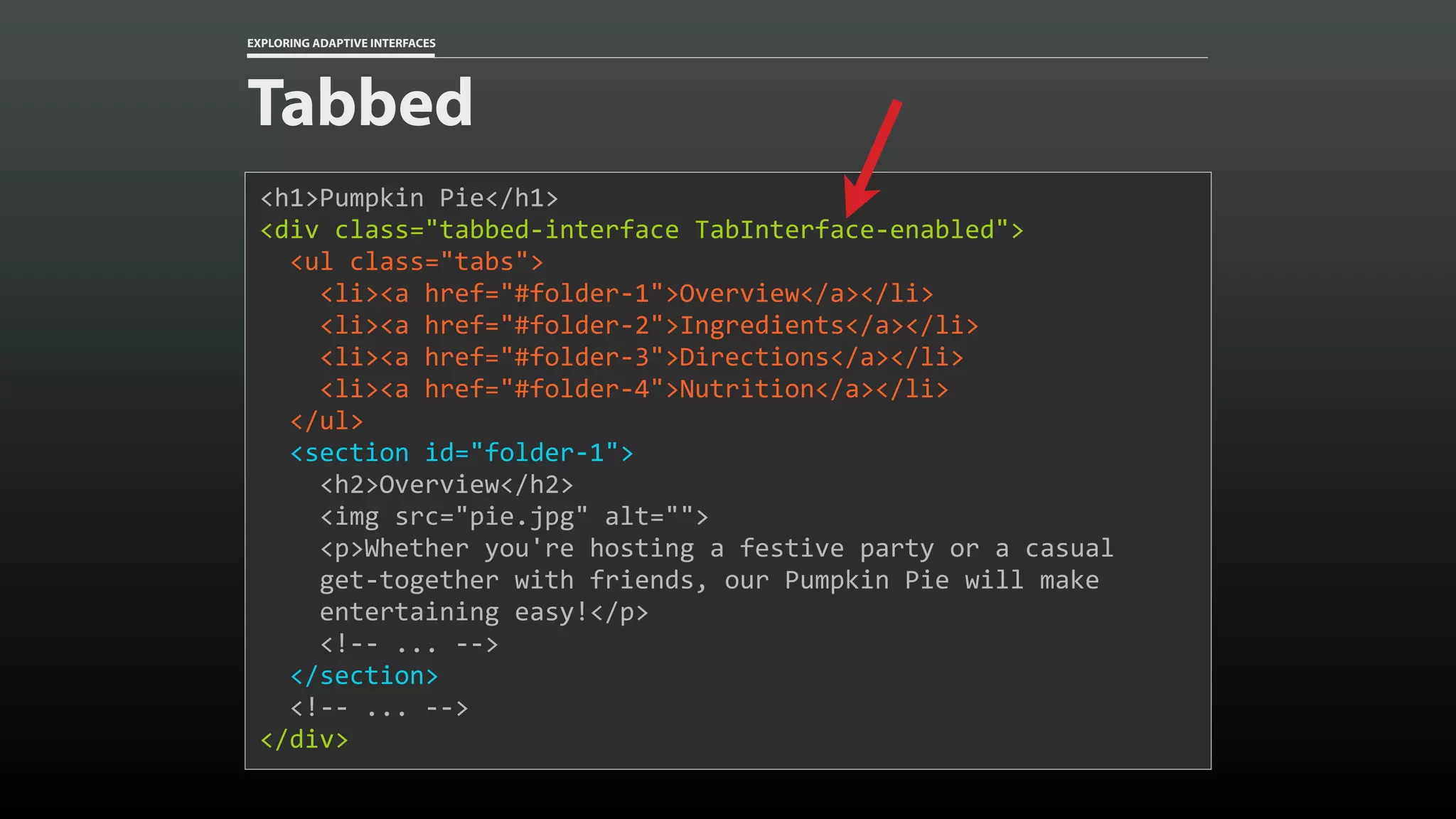 EXPLORING ADAPTIVE INTERFACES Tabbed <h1>Pumpkin	Pie</h1> <div	class="tabbed-interface	TabInterface-enabled"> 	<ul	class="tabs">	<li><a	href="#folder-1">Overview</a></li>	<li><a	href="#folder-2">Ingredients</a></li>	<li><a	href="#folder-3">Directions</a></li>	<li><a	href="#folder-4">Nutrition</a></li>	</ul>	<section	id="folder-1">	<h2>Overview</h2>	<img	src="pie.jpg"	alt="">	<p>Whether	you're	hosting	a	festive	party	or	a	casual 	get-together	with	friends,	our	Pumpkin	Pie	will	make 	entertaining	easy!</p>	<!--	...	-->	</section>	<!--	...	--> </div> 