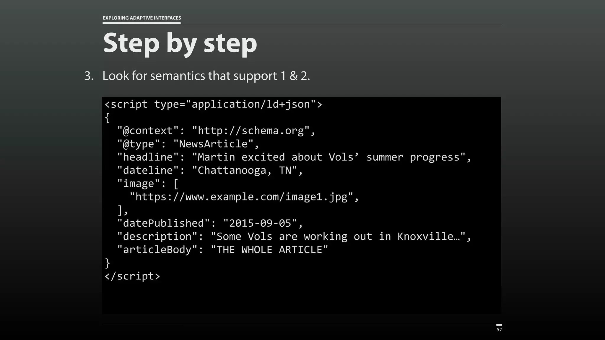 EXPLORING ADAPTIVE INTERFACES Step by step 3. Look for semantics that support 1 & 2. 57 <script	type="application/ld+json">  {	"@context":	"http://schema.org",	"@type":	"NewsArticle", 	"headline":	"Martin	excited	about	Vols’	summer	progress",	"dateline":	"Chattanooga,	TN",	"image":	[	"https://www.example.com/image1.jpg",	],	"datePublished":	"2015-09-05",	"description":	"Some	Vols	are	working	out	in	Knoxville…",	"articleBody":	"THE	WHOLE	ARTICLE" } </script> 