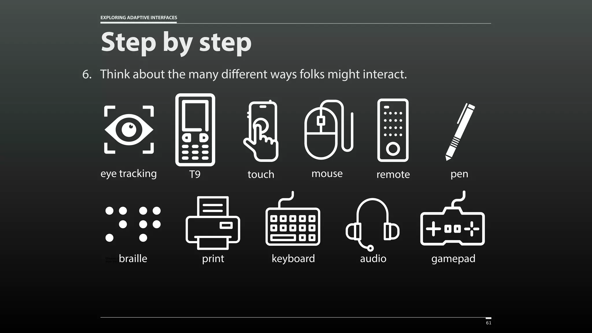 EXPLORING ADAPTIVE INTERFACES 6. Think about the many different ways folks might interact. Step by step 61 Created by Vectors Market from the Noun Project touch Created by Vectors Market from the Noun Project mouse Created by bezier master from the Noun Project T9 Created by Christopher Holm-Hansen from the Noun Project eye tracking Created by Vectors Market from the Noun Project remote Created by Setyo Ari Wibowo from the Noun Project pen Created by Vectors Market from the Noun Project keyboard Created by Vectors Market from the Noun Project gamepadCreated by Vectors Market from the Noun Project printCreated by Adriano Emerick from the Noun Projectbraille Created by Vectors Market from the Noun Project audio 