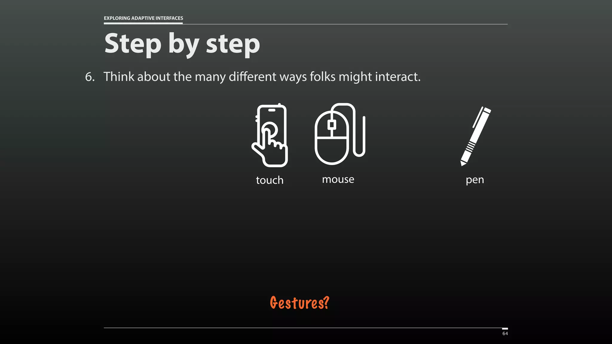 EXPLORING ADAPTIVE INTERFACES 6. Think about the many different ways folks might interact. Step by step 64 Created by Vectors Market from the Noun Project touch Created by Vectors Market from the Noun Project mouse Created by Setyo Ari Wibowo from the Noun Project pen Gestures? 