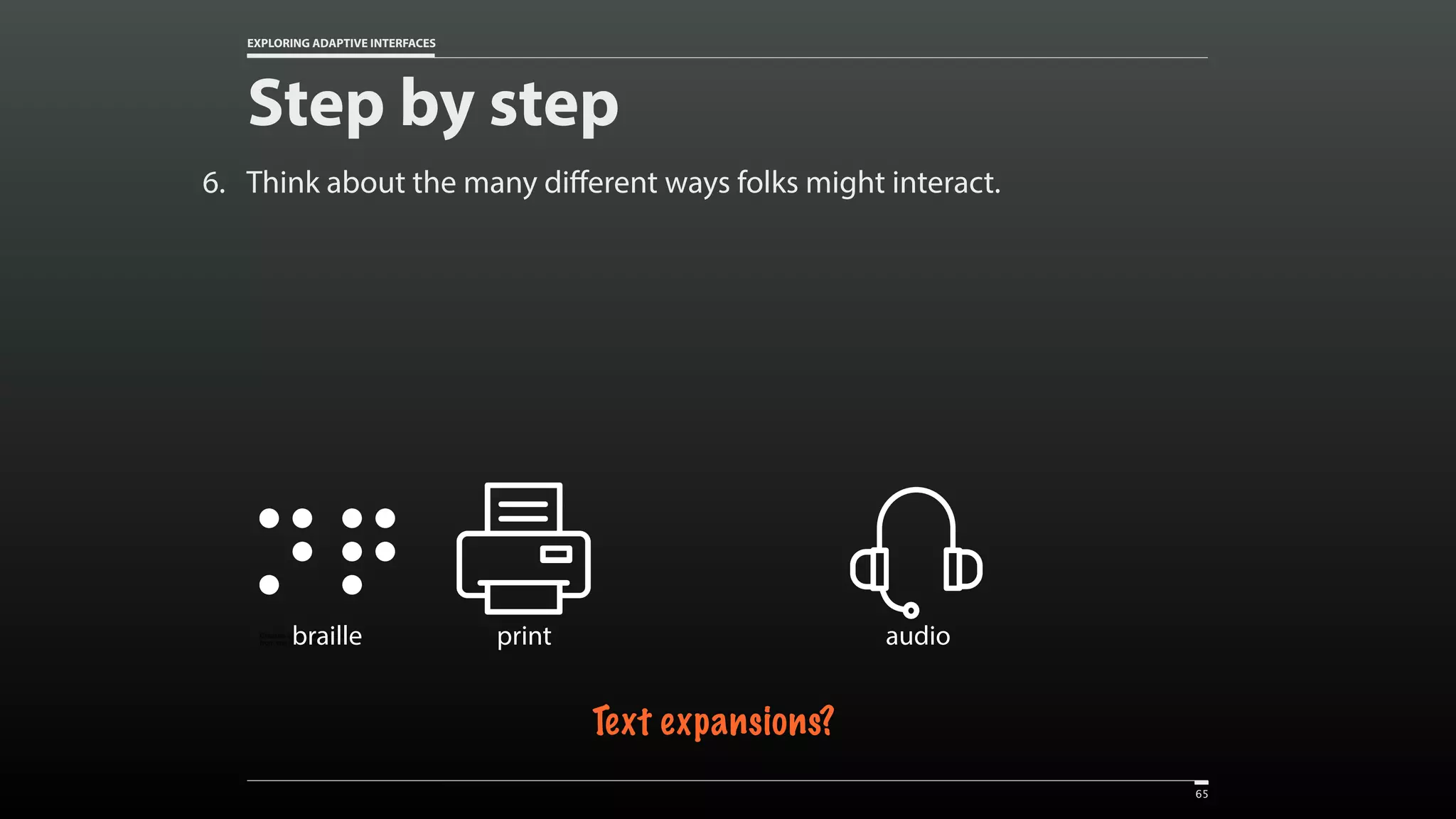 EXPLORING ADAPTIVE INTERFACES 6. Think about the many different ways folks might interact. Step by step 65 Created by Vectors Market from the Noun Project printCreated by Adriano Emerick from the Noun Projectbraille Text expansions? Created by Vectors Market from the Noun Project audio 
