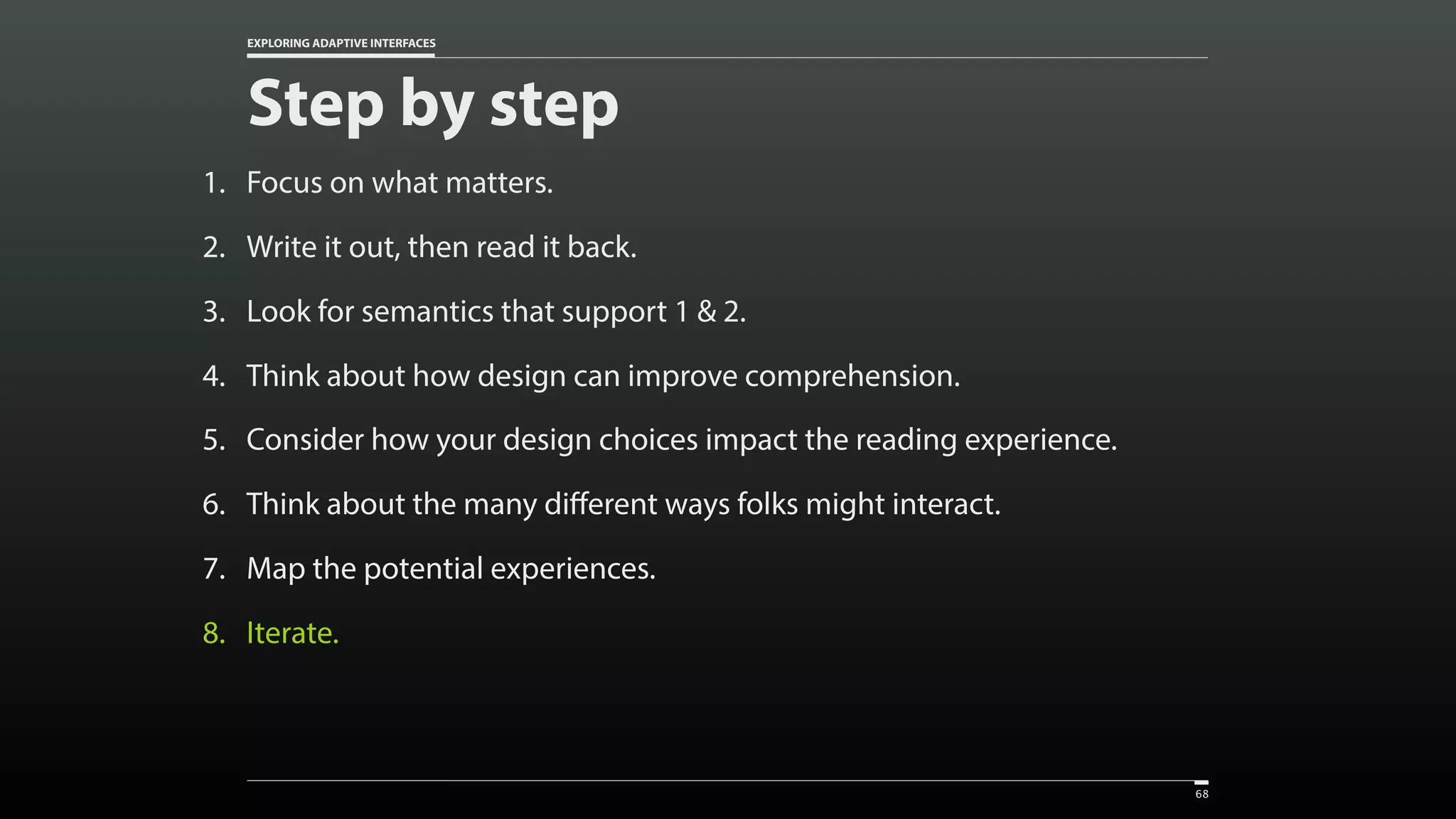 EXPLORING ADAPTIVE INTERFACES 1. Focus on what matters. 2. Write it out, then read it back. 3. Look for semantics that support 1 & 2. 4. Think about how design can improve comprehension. 5. Consider how your design choices impact the reading experience. 6. Think about the many different ways folks might interact. 7. Map the potential experiences. 8. Iterate. Step by step 68 