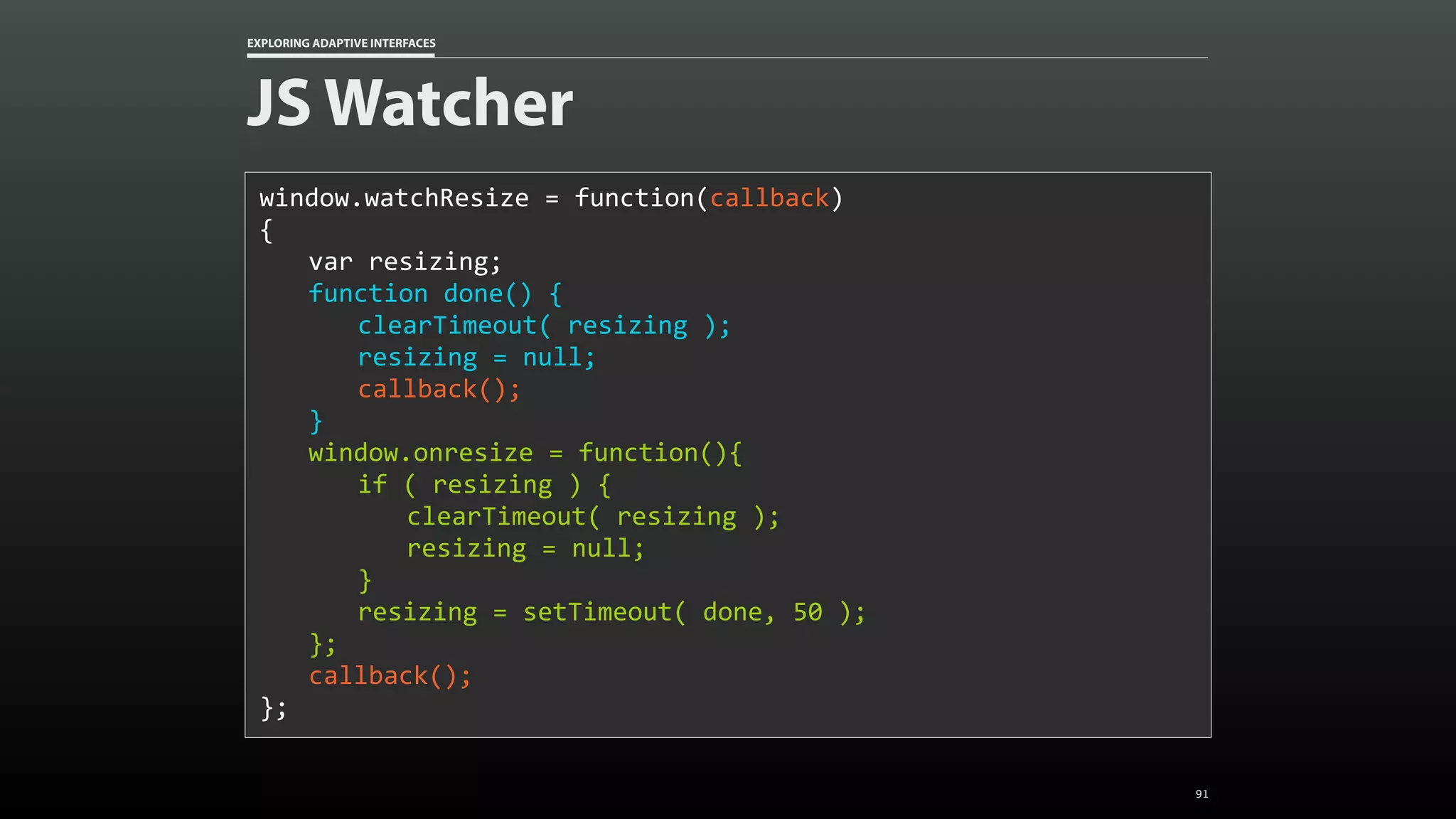 EXPLORING ADAPTIVE INTERFACES JS Watcher window.watchResize	=	function(callback) { var	resizing; function	done()	{ clearTimeout(	resizing	); resizing	=	null; callback(); } window.onresize	=	function(){ if	(	resizing	)	{ clearTimeout(	resizing	); resizing	=	null; } resizing	=	setTimeout(	done,	50	); }; callback(); }; 91 