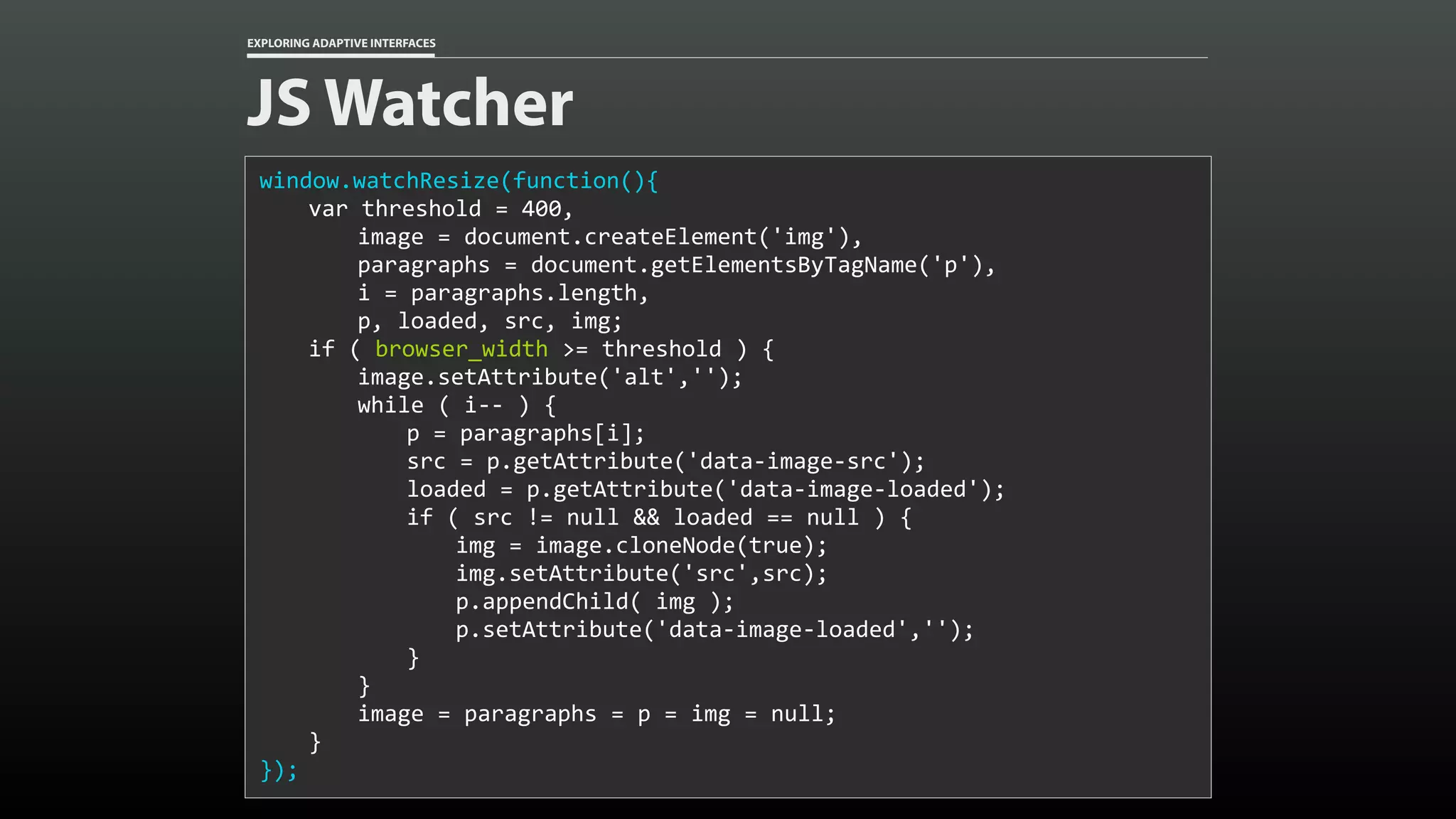 EXPLORING ADAPTIVE INTERFACES JS Watcher window.watchResize(function(){ var	threshold	=	400, image	=	document.createElement('img'), paragraphs	=	document.getElementsByTagName('p'), i	=	paragraphs.length, p,	loaded,	src,	img; if	(	browser_width	>=	threshold	)	{ image.setAttribute('alt',''); while	(	i--	)	{ p	=	paragraphs[i]; src	=	p.getAttribute('data-image-src'); loaded	=	p.getAttribute('data-image-loaded'); if	(	src	!=	null	&&	loaded	==	null	)	{ img	=	image.cloneNode(true); img.setAttribute('src',src); p.appendChild(	img	); p.setAttribute('data-image-loaded',''); } } image	=	paragraphs	=	p	=	img	=	null; } }); 