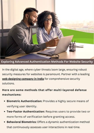 Exploring Advanced Authentication Methods For Website Security
In the digital age, where cyber threats loom large, ensuring robust
security measures for websites is paramount. Partner with a leading
web designing company in India for comprehensive security
solutions.
Here are some methods that offer multi-layered defense
mechanisms:
Biometric Authentication: Provides a highly secure means of
verifying user identity.
Two-Factor Authentication: Requires users to provide two or
more forms of verification before granting access.
Behavioral Biometrics: Offers a dynamic authentication method
that continuously assesses user interactions in real-time.
 