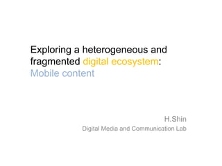 Exploring a heterogeneous and
fragmented digital ecosystem:
Mobile content



                                     H.Shin
          Digital Media and Communication Lab
 