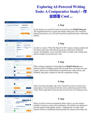 Exploring AI-Powered Writing
Tools: A Comparative Study! - 作
业部落 Cmd ...
1. Step
To get started, you must first create an account on site HelpWriting.net.
The registration process is quick and simple, taking just a few moments.
During this process, you will need to provide a password and a valid email
address.
2. Step
In order to create a "Write My Paper For Me" request, simply complete the
10-minute order form. Provide the necessary instructions, preferred
sources, and deadline. If you want the writer to imitate your writing style,
attach a sample of your previous work.
3. Step
When seeking assignment writing help from HelpWriting.net, our
platform utilizes a bidding system. Review bids from our writers for your
request, choose one of them based on qualifications, order history, and
feedback, then place a deposit to start the assignment writing.
4. Step
After receiving your paper, take a few moments to ensure it meets your
expectations. If you're pleased with the result, authorize payment for the
writer. Don't forget that we provide free revisions for our writing services.
5. Step
When you opt to write an assignment online with us, you can request
multiple revisions to ensure your satisfaction. We stand by our promise to
provide original, high-quality content - if plagiarized, we offer a full
refund. Choose us confidently, knowing that your needs will be fully met.
Exploring AI-Powered Writing Tools: A Comparative Study! - 作业部落 Cmd ... Exploring AI-Powered Writing
Tools: A Comparative Study! - 作业部落 Cmd ...
 