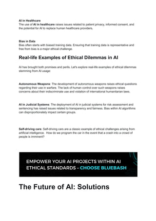AI in Healthcare
The use of AI in healthcare raises issues related to patient privacy, informed consent, and
the potential for AI to replace human healthcare providers.
Bias in Data
Bias often starts with biased training data. Ensuring that training data is representative and
free from bias is a major ethical challenge.
Real-life Examples of Ethical Dilemmas in AI
AI has brought both promises and perils. Let's explore real-life examples of ethical dilemmas
stemming from AI usage:
Autonomous Weapons: The development of autonomous weapons raises ethical questions
regarding their use in warfare. The lack of human control over such weapons raises
concerns about their indiscriminate use and violation of international humanitarian laws.
AI in Judicial Systems: The deployment of AI in judicial systems for risk assessment and
sentencing has raised issues related to transparency and fairness. Bias within AI algorithms
can disproportionately impact certain groups.
Self-driving cars: Self-driving cars are a classic example of ethical challenges arising from
artificial intelligence. How do we program the car in the event that a crash into a crowd of
people is imminent?
The Future of AI: Solutions
 