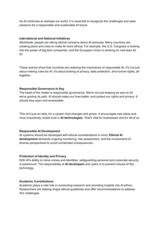 As AI continues to reshape our world, it is essential to recognize the challenges and seek
solutions for a responsible and sustainable AI future:
International and National Initiatives
Worldwide, people are taking ethical concerns about AI seriously. Many countries are
creating plans and rules to make AI more ethical. For example, the U.S. Congress is looking
into the power of big tech companies, and the European Union is working on new laws for
AI.
These actions show that countries are realizing the importance of responsible AI. It's not just
about making rules for AI; it's about looking at privacy, data protection, and human rights, all
together.
Responsible Governance Is Key
The heart of the matter is responsible governance. We're not just keeping an eye on AI;
we're guiding its path. AI should make our lives better, and protect our rights and privacy. It
should stay open and answerable.
This isn't just an idea; it's a system that changes and grows. It encourages new ideas and,
most importantly, builds trust in AI technologies. That's vital for businesses and for all of us.
Responsible AI Development
AI systems should be developed with ethical considerations in mind. Ethical AI
development demands ongoing monitoring, risk assessment, and the involvement of
diverse perspectives to avoid unintended consequences.
Protection of Identity and Privacy
With AI's ability to clone voices and identities, safeguarding personal and corporate security
is paramount. The responsibility of AI developers and users is to prevent misuse of this
technology.
Academic Contributions
Academic plays a vital role in conducting research and providing insights into AI ethics.
Researchers are helping shape ethical guidelines and offer recommendations to address
AI's challenges.
 