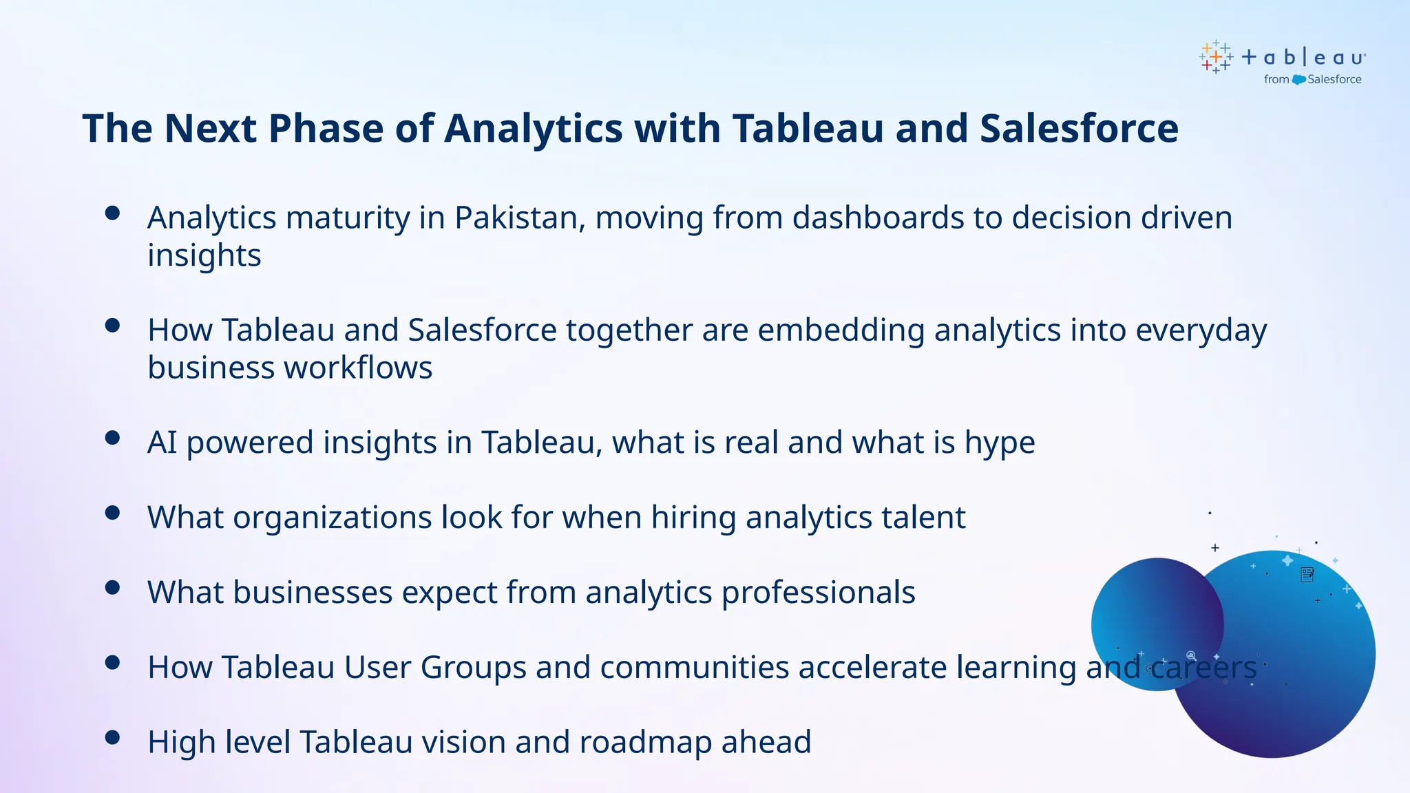  Analytics maturity in Pakistan, moving from dashboards to decision driven
insights
 How Tableau and Salesforce together are embedding analytics into everyday
business workflows
 AI powered insights in Tableau, what is real and what is hype
 What organizations look for when hiring analytics talent
 What businesses expect from analytics professionals
 How Tableau User Groups and communities accelerate learning and careers
 High level Tableau vision and roadmap ahead
The Next Phase of Analytics with Tableau and Salesforce
 