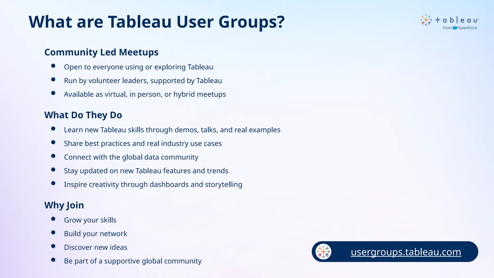 What are Tableau User Groups?
Community Led Meetups
 Open to everyone using or exploring Tableau
 Run by volunteer leaders, supported by Tableau
 Available as virtual, in person, or hybrid meetups
What Do They Do
 Learn new Tableau skills through demos, talks, and real examples
 Share best practices and real industry use cases
 Connect with the global data community
 Stay updated on new Tableau features and trends
 Inspire creativity through dashboards and storytelling
Why Join
 Grow your skills
 Build your network
 Discover new ideas
 Be part of a supportive global community
usergroups.tableau.com
 