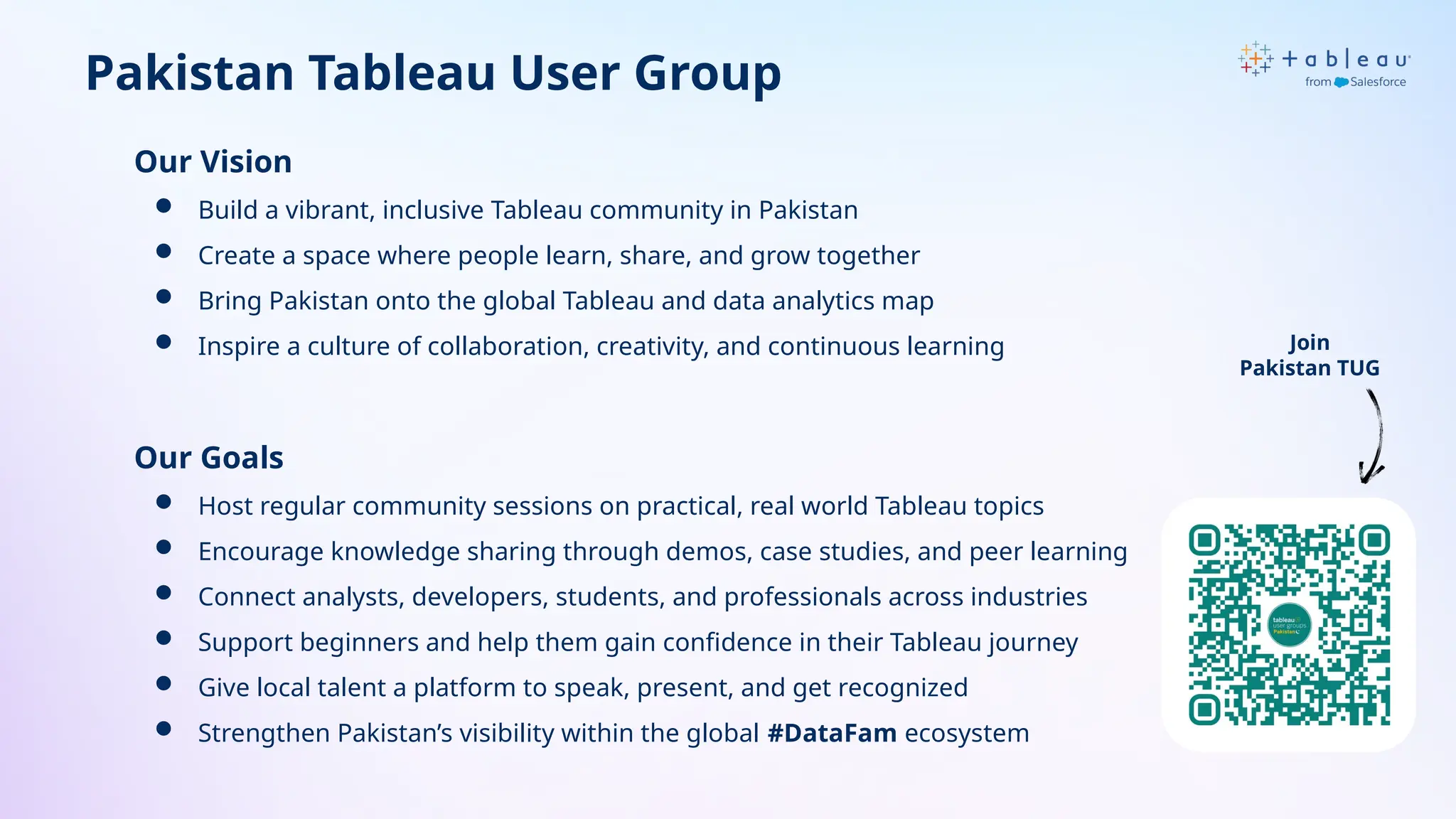 Pakistan Tableau User Group
Our Vision
 Build a vibrant, inclusive Tableau community in Pakistan
 Create a space where people learn, share, and grow together
 Bring Pakistan onto the global Tableau and data analytics map
 Inspire a culture of collaboration, creativity, and continuous learning
Our Goals
 Host regular community sessions on practical, real world Tableau topics
 Encourage knowledge sharing through demos, case studies, and peer learning
 Connect analysts, developers, students, and professionals across industries
 Support beginners and help them gain confidence in their Tableau journey
 Give local talent a platform to speak, present, and get recognized
 Strengthen Pakistan’s visibility within the global #DataFam ecosystem
Join
Pakistan TUG
 