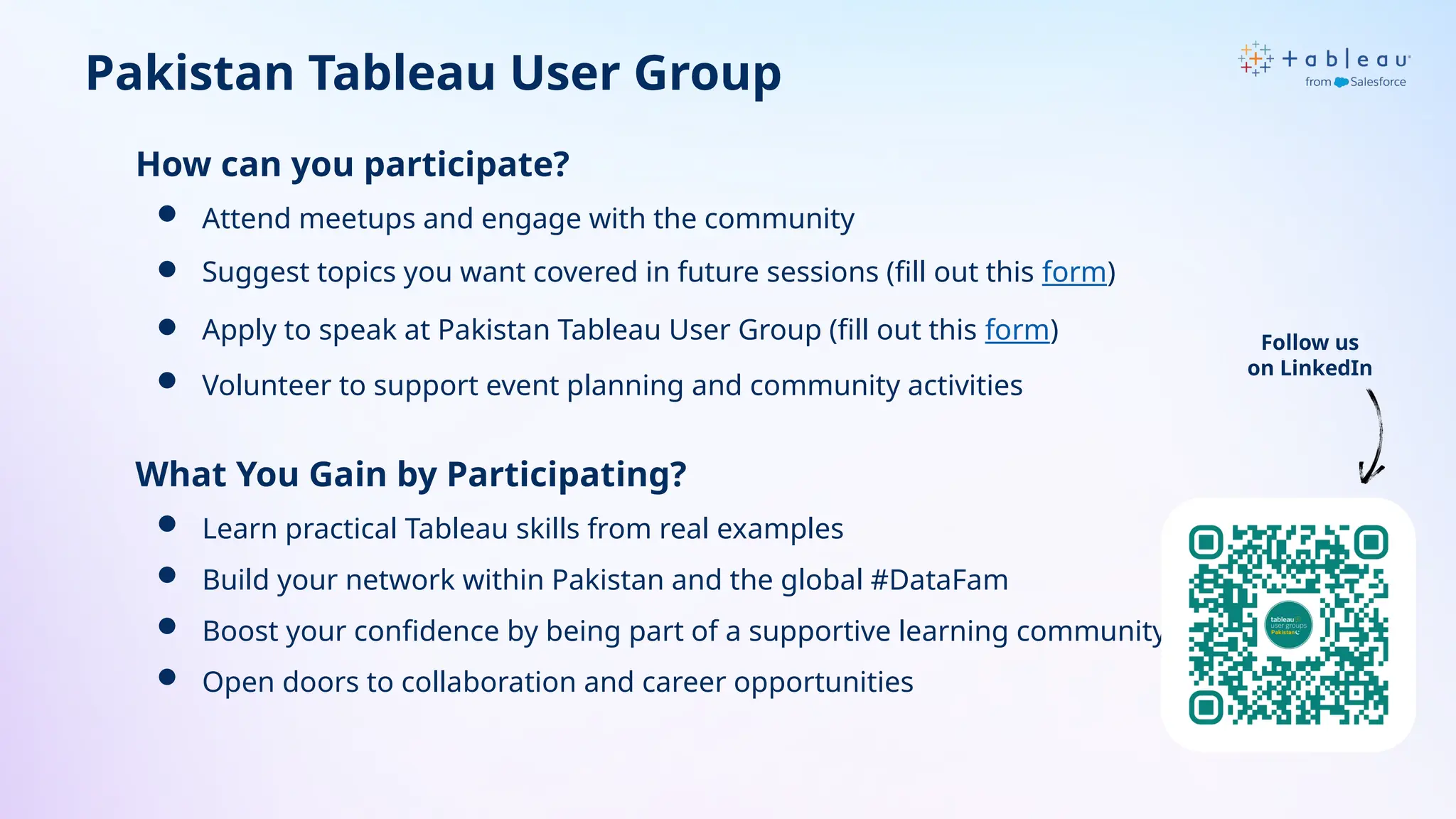 How can you participate?
 Attend meetups and engage with the community
 Suggest topics you want covered in future sessions (fill out this form)
 Apply to speak at Pakistan Tableau User Group (fill out this form)
 Volunteer to support event planning and community activities
What You Gain by Participating?
 Learn practical Tableau skills from real examples
 Build your network within Pakistan and the global #DataFam
 Boost your confidence by being part of a supportive learning community
 Open doors to collaboration and career opportunities
Pakistan Tableau User Group
Follow us
on LinkedIn
 