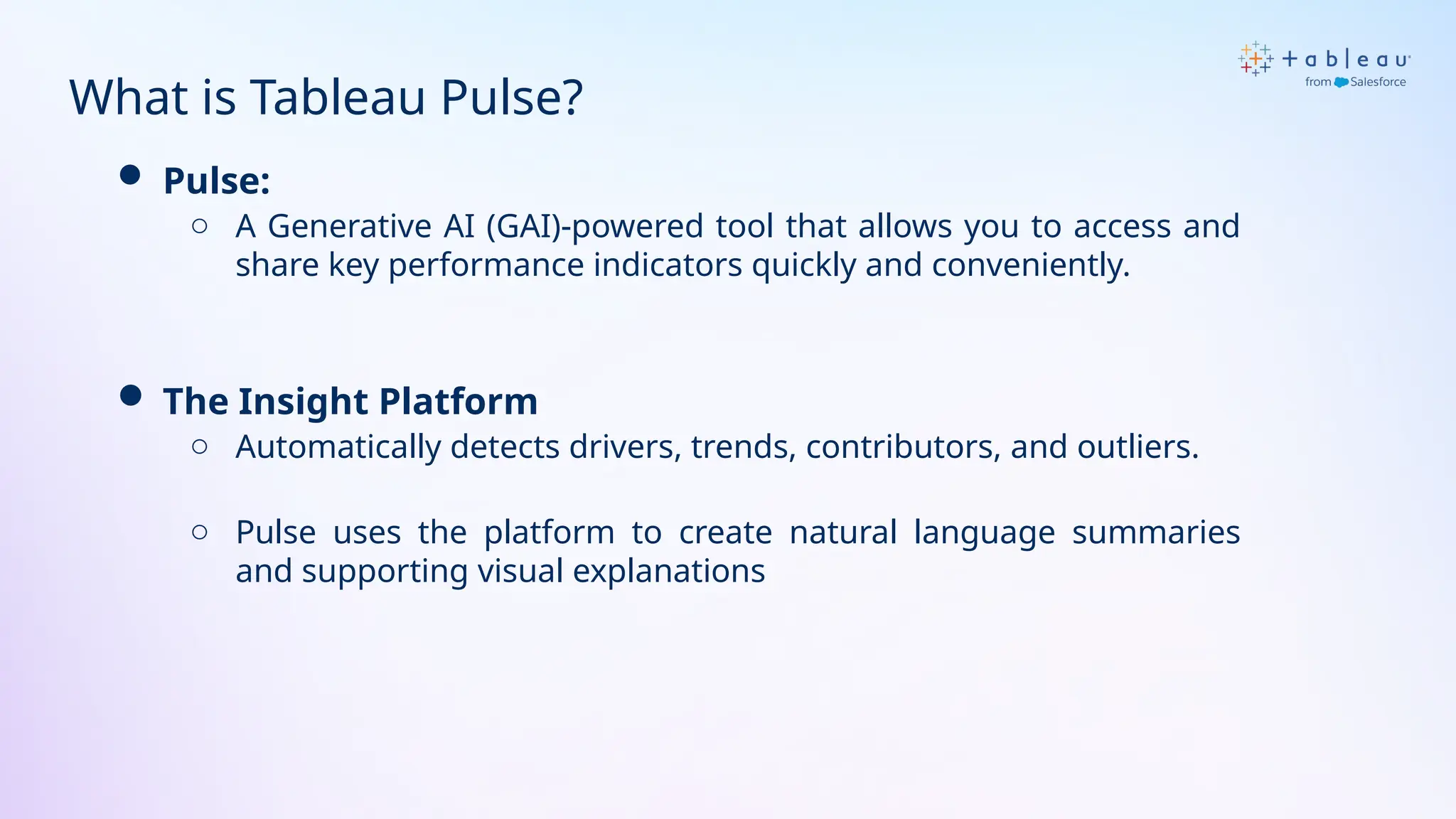 What is Tableau Pulse?
 Pulse:
o A Generative AI (GAI)-powered tool that allows you to access and
share key performance indicators quickly and conveniently.
 The Insight Platform
o Automatically detects drivers, trends, contributors, and outliers.
o Pulse uses the platform to create natural language summaries
and supporting visual explanations
 