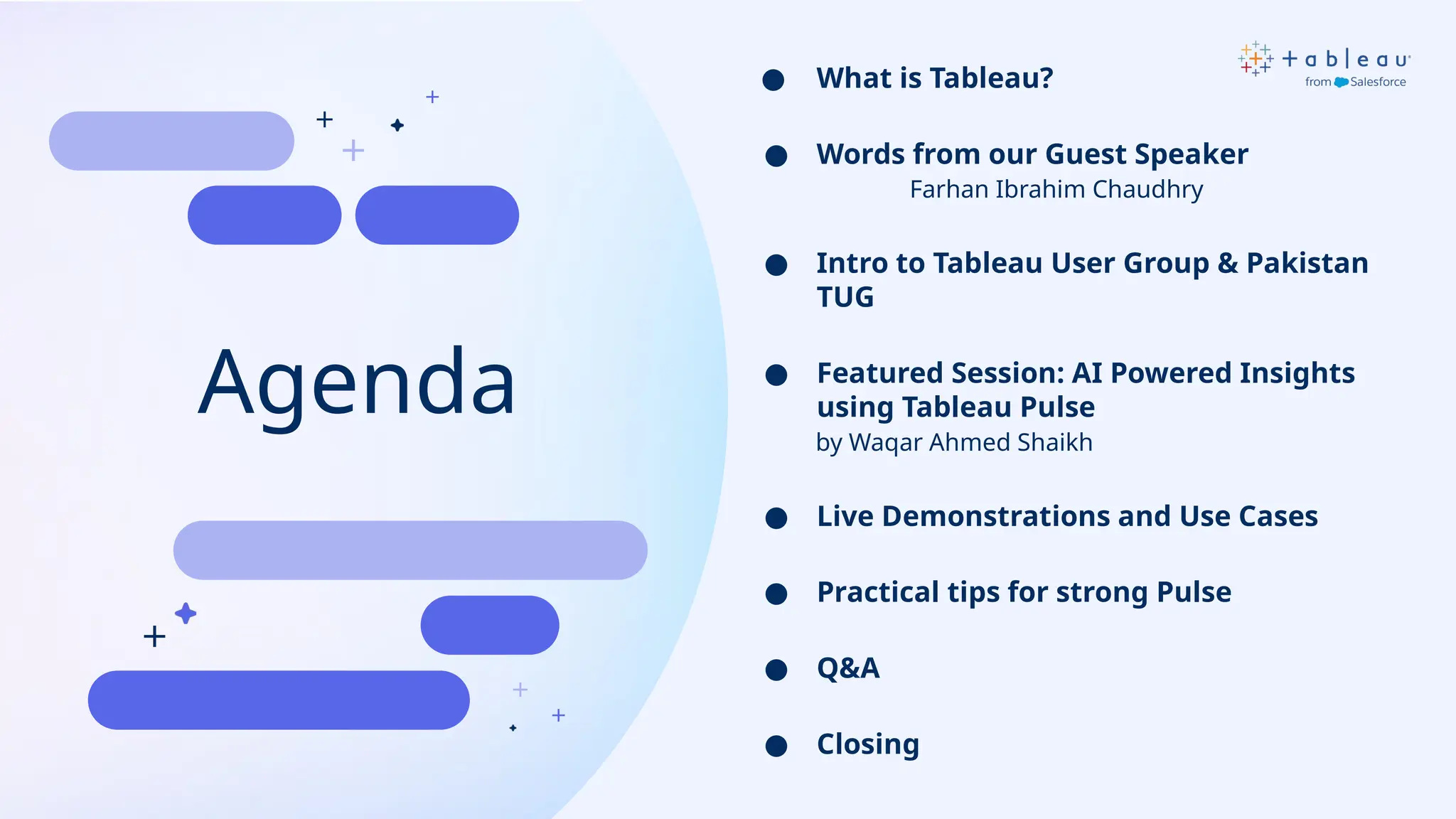 Agenda
● What is Tableau?
● Words from our Guest Speaker
Farhan Ibrahim Chaudhry
● Intro to Tableau User Group & Pakistan
TUG
● Featured Session: AI Powered Insights
using Tableau Pulse
by Waqar Ahmed Shaikh
● Live Demonstrations and Use Cases
● Practical tips for strong Pulse
● Q&A
● Closing
 