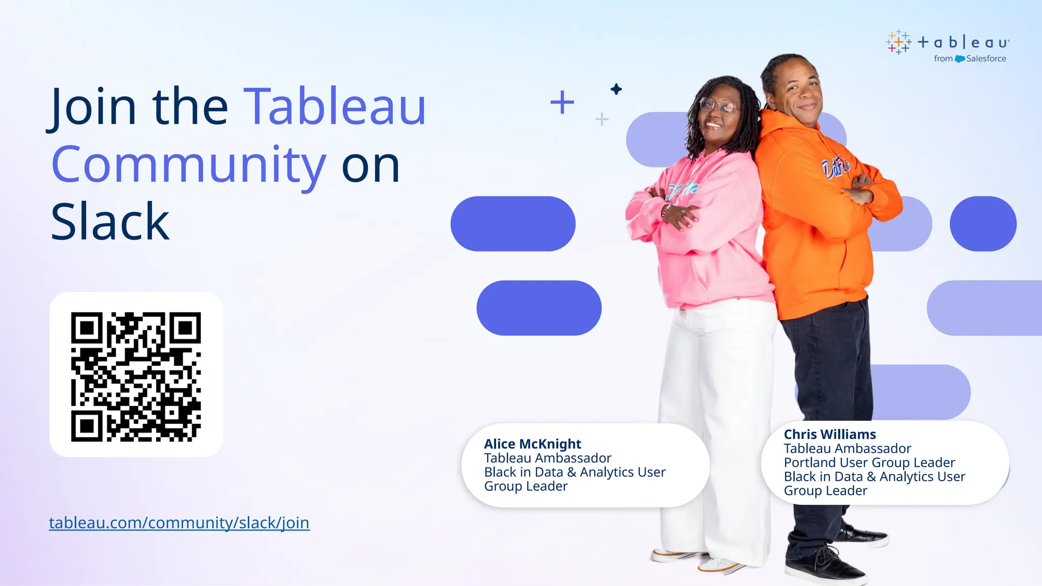 Join the Tableau
Community on
Slack
tableau.com/community/slack/join
Alice McKnight
Tableau Ambassador
Black in Data & Analytics User
Group Leader
Chris Williams
Tableau Ambassador
Portland User Group Leader
Black in Data & Analytics User
Group Leader
 