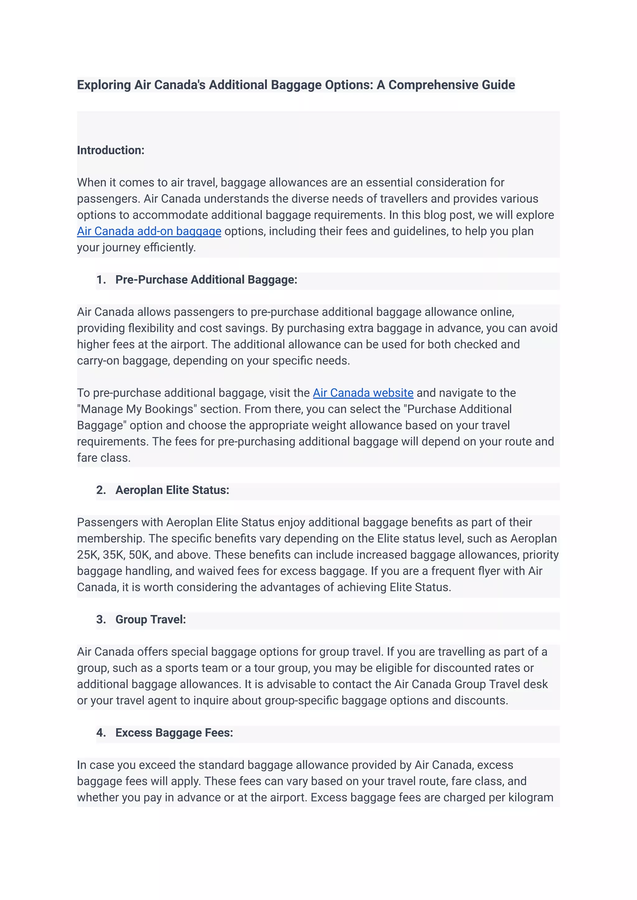 Exploring Air Canada's Additional Baggage Options: A Comprehensive Guide
Introduction:
When it comes to air travel, baggage allowances are an essential consideration for
passengers. Air Canada understands the diverse needs of travellers and provides various
options to accommodate additional baggage requirements. In this blog post, we will explore
Air Canada add-on baggage options, including their fees and guidelines, to help you plan
your journey efficiently.
1. Pre-Purchase Additional Baggage:
Air Canada allows passengers to pre-purchase additional baggage allowance online,
providing flexibility and cost savings. By purchasing extra baggage in advance, you can avoid
higher fees at the airport. The additional allowance can be used for both checked and
carry-on baggage, depending on your specific needs.
To pre-purchase additional baggage, visit the Air Canada website and navigate to the
"Manage My Bookings" section. From there, you can select the "Purchase Additional
Baggage" option and choose the appropriate weight allowance based on your travel
requirements. The fees for pre-purchasing additional baggage will depend on your route and
fare class.
2. Aeroplan Elite Status:
Passengers with Aeroplan Elite Status enjoy additional baggage benefits as part of their
membership. The specific benefits vary depending on the Elite status level, such as Aeroplan
25K, 35K, 50K, and above. These benefits can include increased baggage allowances, priority
baggage handling, and waived fees for excess baggage. If you are a frequent flyer with Air
Canada, it is worth considering the advantages of achieving Elite Status.
3. Group Travel:
Air Canada offers special baggage options for group travel. If you are travelling as part of a
group, such as a sports team or a tour group, you may be eligible for discounted rates or
additional baggage allowances. It is advisable to contact the Air Canada Group Travel desk
or your travel agent to inquire about group-specific baggage options and discounts.
4. Excess Baggage Fees:
In case you exceed the standard baggage allowance provided by Air Canada, excess
baggage fees will apply. These fees can vary based on your travel route, fare class, and
whether you pay in advance or at the airport. Excess baggage fees are charged per kilogram
 