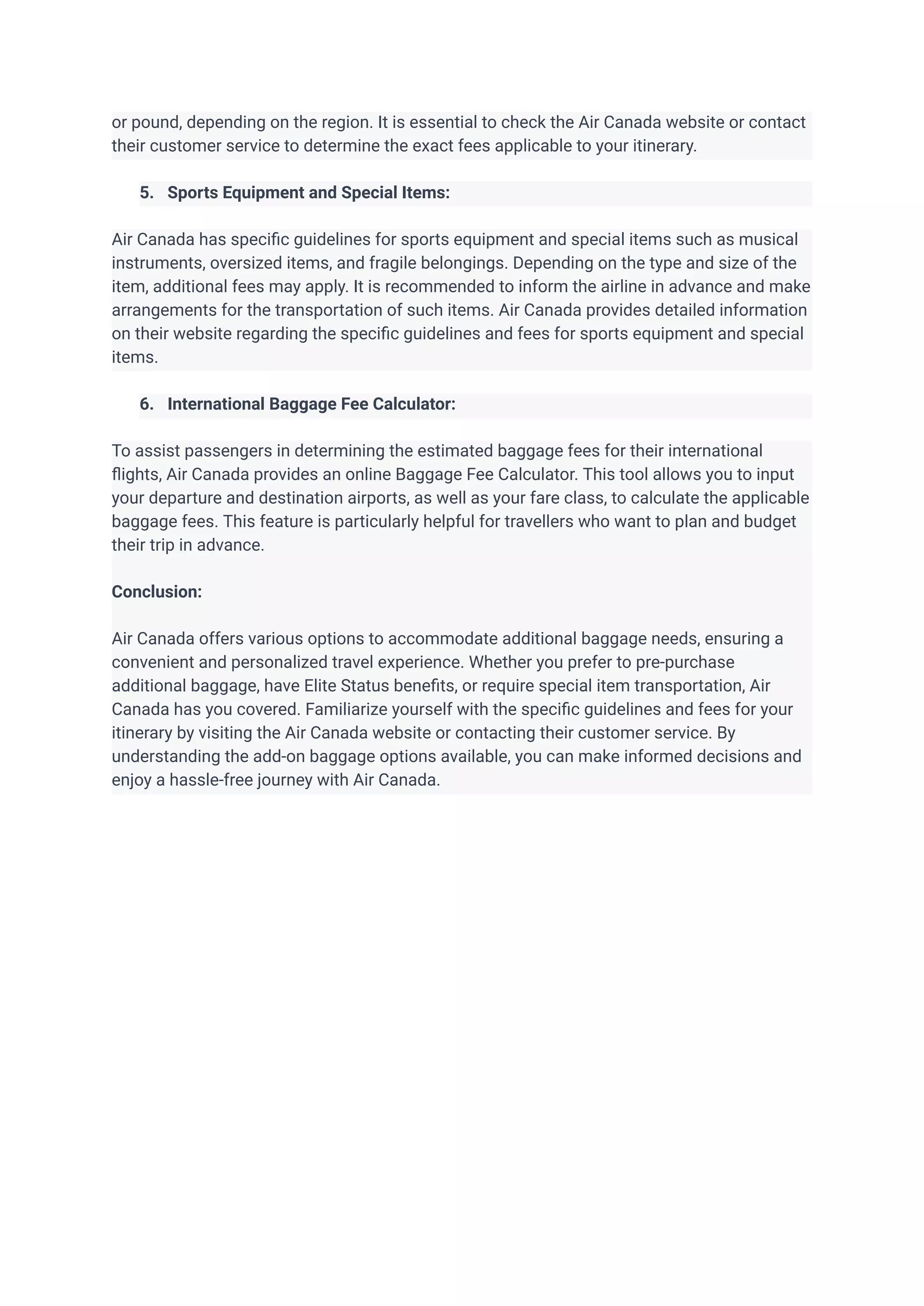 or pound, depending on the region. It is essential to check the Air Canada website or contact
their customer service to determine the exact fees applicable to your itinerary.
5. Sports Equipment and Special Items:
Air Canada has specific guidelines for sports equipment and special items such as musical
instruments, oversized items, and fragile belongings. Depending on the type and size of the
item, additional fees may apply. It is recommended to inform the airline in advance and make
arrangements for the transportation of such items. Air Canada provides detailed information
on their website regarding the specific guidelines and fees for sports equipment and special
items.
6. International Baggage Fee Calculator:
To assist passengers in determining the estimated baggage fees for their international
flights, Air Canada provides an online Baggage Fee Calculator. This tool allows you to input
your departure and destination airports, as well as your fare class, to calculate the applicable
baggage fees. This feature is particularly helpful for travellers who want to plan and budget
their trip in advance.
Conclusion:
Air Canada offers various options to accommodate additional baggage needs, ensuring a
convenient and personalized travel experience. Whether you prefer to pre-purchase
additional baggage, have Elite Status benefits, or require special item transportation, Air
Canada has you covered. Familiarize yourself with the specific guidelines and fees for your
itinerary by visiting the Air Canada website or contacting their customer service. By
understanding the add-on baggage options available, you can make informed decisions and
enjoy a hassle-free journey with Air Canada.
 