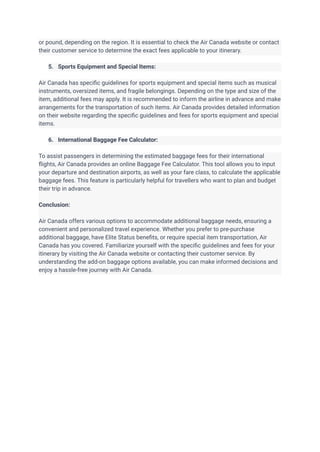 or pound, depending on the region. It is essential to check the Air Canada website or contact
their customer service to determine the exact fees applicable to your itinerary.
5. Sports Equipment and Special Items:
Air Canada has specific guidelines for sports equipment and special items such as musical
instruments, oversized items, and fragile belongings. Depending on the type and size of the
item, additional fees may apply. It is recommended to inform the airline in advance and make
arrangements for the transportation of such items. Air Canada provides detailed information
on their website regarding the specific guidelines and fees for sports equipment and special
items.
6. International Baggage Fee Calculator:
To assist passengers in determining the estimated baggage fees for their international
flights, Air Canada provides an online Baggage Fee Calculator. This tool allows you to input
your departure and destination airports, as well as your fare class, to calculate the applicable
baggage fees. This feature is particularly helpful for travellers who want to plan and budget
their trip in advance.
Conclusion:
Air Canada offers various options to accommodate additional baggage needs, ensuring a
convenient and personalized travel experience. Whether you prefer to pre-purchase
additional baggage, have Elite Status benefits, or require special item transportation, Air
Canada has you covered. Familiarize yourself with the specific guidelines and fees for your
itinerary by visiting the Air Canada website or contacting their customer service. By
understanding the add-on baggage options available, you can make informed decisions and
enjoy a hassle-free journey with Air Canada.
 