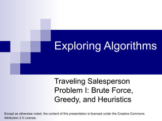 Exploring Algorithms Traveling Salesperson Problem I: Brute Force, Greedy, and Heuristics Except as otherwise noted, the content of this presentation is licensed under the Creative Commons Attribution 2.5 License.   