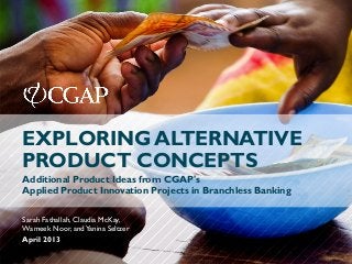 April 2013
Sarah Fathallah, Claudia McKay,
Wameek Noor, andYanina Seltzer
EXPLORING ALTERNATIVE
PRODUCT CONCEPTS
Additional Product Ideas from CGAP's
Applied Product Innovation Projects in Branchless Banking
 