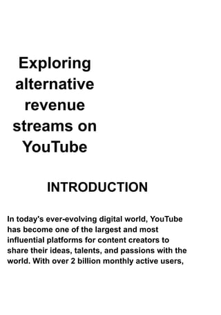 Exploring
alternative
revenue
streams on
YouTube
INTRODUCTION
In today's ever-evolving digital world, YouTube
has become one of the largest and most
influential platforms for content creators to
share their ideas, talents, and passions with the
world. With over 2 billion monthly active users,
 