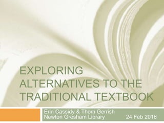 EXPLORING
ALTERNATIVES TO THE
TRADITIONAL TEXTBOOK
Erin Cassidy & Thom Gerrish
Newton Gresham Library 24 Feb 2016
 