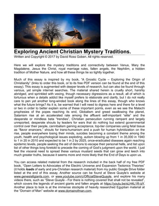 Exploring Ancient Christian Mystery Traditions.
Written and Copyright © 2017 by David Ross Goben. All rights reserved.
Here we will explore the mystery traditions and connectivity between Venus, Mary the
Magdalene, Jesus the Christ, royal marriage rules, fallen angels, the Nephilim, a hidden
tradition of Mother Nature, and how all these things tie so tightly together.
Much of this essay is inspired by my book, “A Gnostic Cycle – Exploring the Origin of
Christianity” (links to order this book, or to its free PDF version can be found at the end of this
essay). This essay is augmented with deeper levels of research, but can also be found through
various, yet simple internet searches. The material shared herein is cruelly short, harshly
abridged, and sprinkled with vexing, though necessary digressions as a result, all of which is
torturous when a details addict like myself prefers to elaborate and clarify, but I do not really
care to pen yet another long-winded book along the lines of this essay, though who knows
what the future brings? As it is, be warned that I will need to digress here and there for a level
or two in order to better explain some of these important points, even as we see the Malachi
prophesies of the popes reaching its end, Globalism and greed swallowing the planet,
Satanism rise at an accelerated rate among the affluent self-important “elite” and the
desperate or mindless beta “trendies”, Christian persecution running rampant and largely
unreported, desperate shouts by leaders for wars that do nothing but extend governmental
control over their people, cannibalism gaining acceptance, top-tier companies using fetal tissue
as “flavor enancers,” shouts for trans-humanism and a push for human hybridization on the
rise, people everywhere losing their minds, suicides becoming a constant theme among the
youth, health and psychological issues exploding, autism blowing up from 1 in 35,000 in 1940
to 1 in 20 in 2010 and expected to be 1 in 2 by 2025, once-eradicated diseases again reaching
epidemic levels, people seeking the aid of demons to escape their personal hells, and list upon
list of other things long foretold to precede the coming of God’s judgment upon the world. I just
feel the visceral need to spread these various mustard seeds that can grow and leech into
much greater truths, because it seems more and more likely that the End of Days is upon us.
You can access related material from the research included in the back half of my free PDF
book, “Open Letters to Advocates of the Electric Universe and Expansion Tectonics Theories”
(it holds loads of early and pre-Christian research material) from my public Google Drive folder
listed at the end of this essay. Another source can be found at Steve Quayle’s website at
www.genesis6giants.com, or www.youtube.com/c/OfficialSteveQuayle, and explore his many
videos there, such as “Steve Quayle - For there is nothing covered that shall not be revealed”,
which covers the legends of ancient giants and fallen angels at https://youtu.be/sLH4L1R-izY.
Another place to look is at the immense stockpile of heavily researched Egyptian material at
the “Domain of Man” website at www.domainofman.com.
 