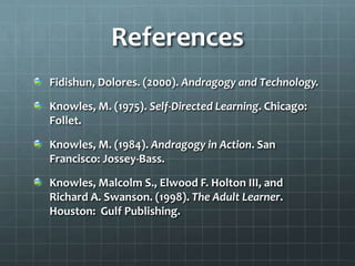 References
Fidishun, Dolores. (2000). Andragogy and Technology.

Knowles, M. (1975). Self-Directed Learning. Chicago:
Follet.

Knowles, M. (1984). Andragogy in Action. San
Francisco: Jossey-Bass.

Knowles, Malcolm S., Elwood F. Holton III, and
Richard A. Swanson. (1998). The Adult Learner.
Houston: Gulf Publishing.
 