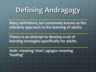 Defining Andragogy
Many definitions, but commonly known as the
scholarly approach to the learning of adults.

Theory is an attempt to develop a set of
learning strategies specifically for adults.

Andr- meaning ‘man’; agogos meaning
‘leading’
 