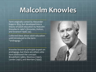 Malcolm Knowles
Term originally coined by Alexander
Kapp in 1833, but developed into a
theory of adult education by Malcolm
Knowles in 1960’s (Knowles, Holton,
and Swanson 1998, 59).
Collected ideas about adult education
until introduced to the term
“andragogy.”


Knowles known as principle expert on
andragogy, but there are others who
have addressed the concept:
Brookfield (1986), Mezirow (1991),
Lawler (1991), and Merriam (1999).
 