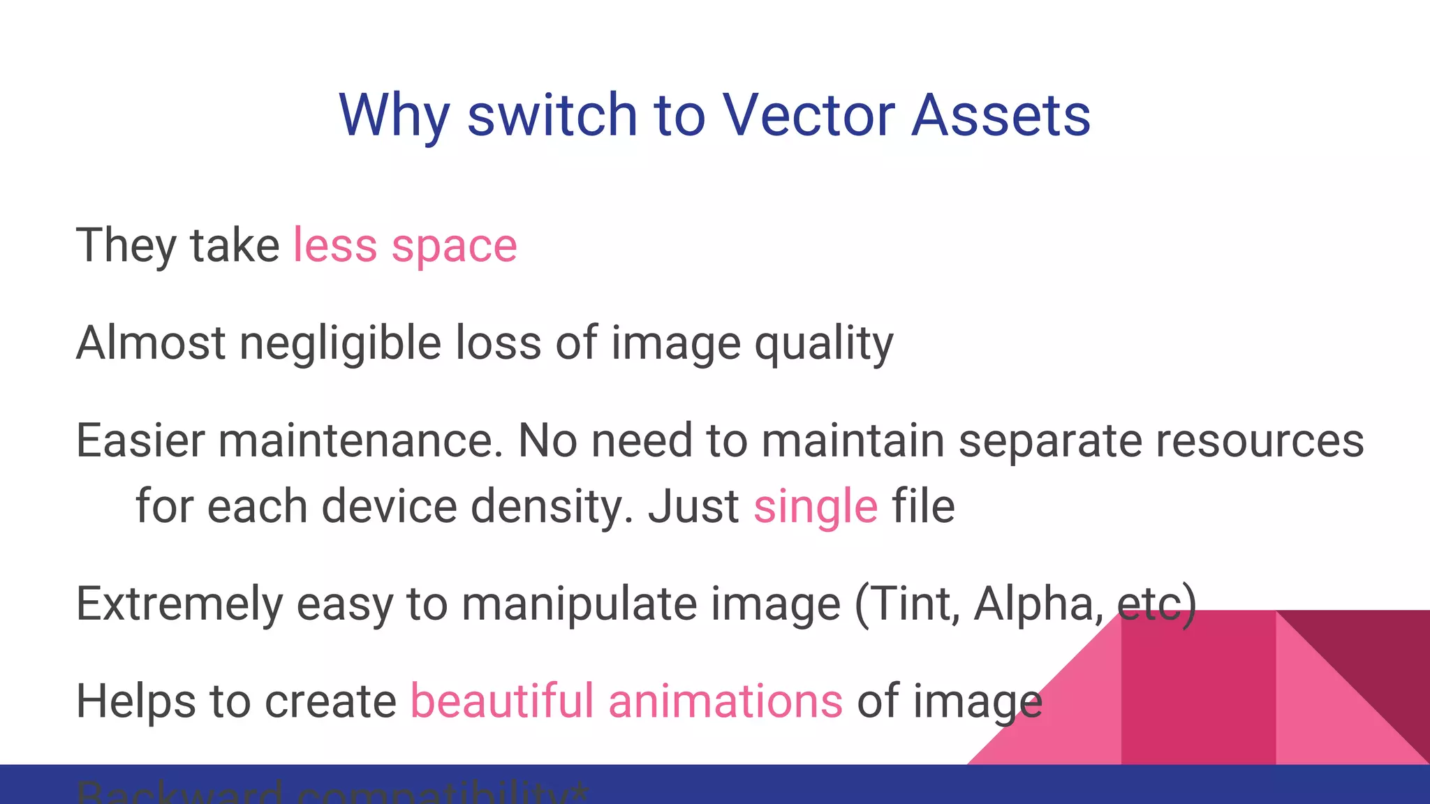 Why switch to Vector Assets
They take less space
Almost negligible loss of image quality
Easier maintenance. No need to maintain separate resources
for each device density. Just single file
Extremely easy to manipulate image (Tint, Alpha, etc)
Helps to create beautiful animations of image
 
