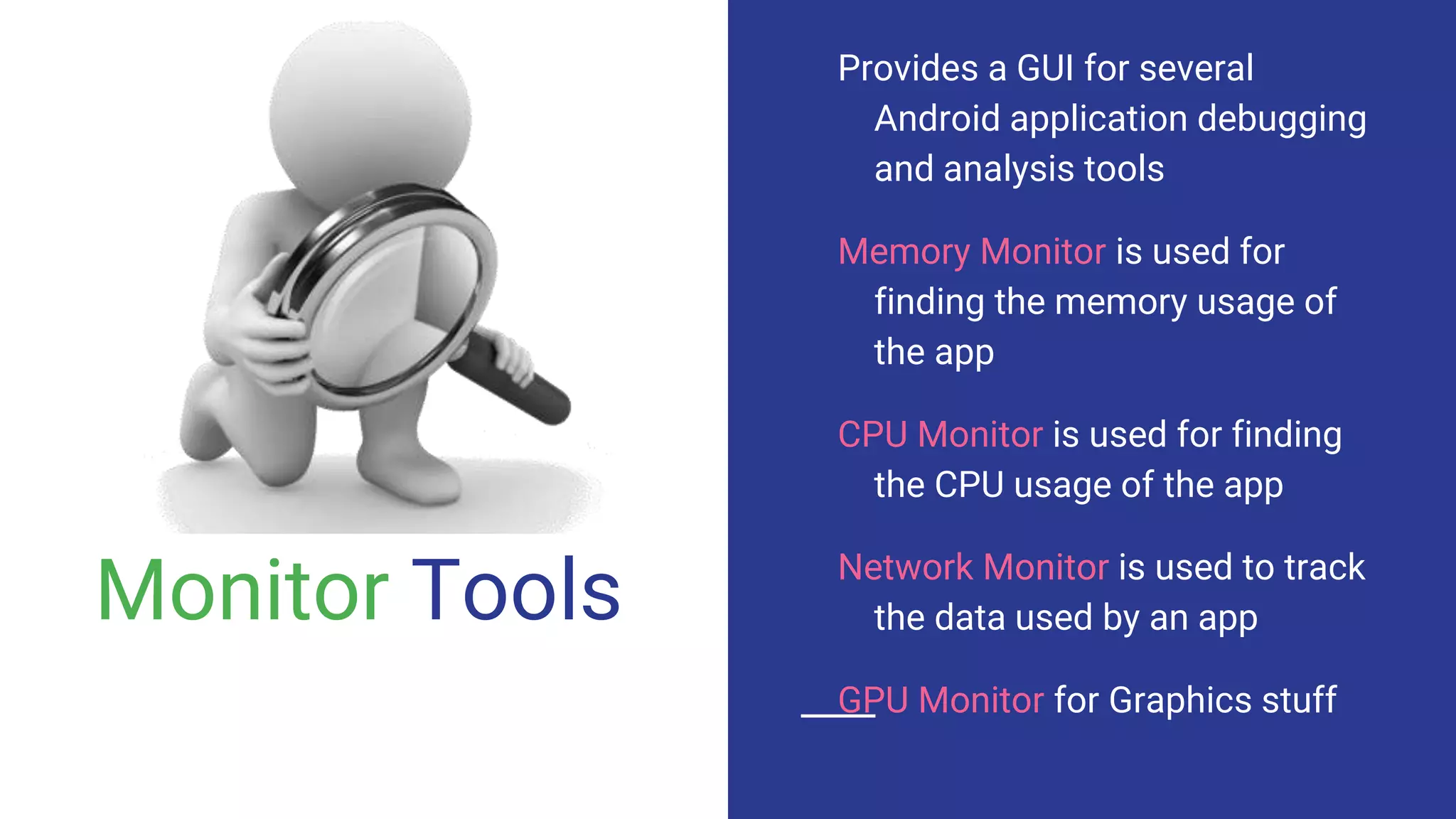 Monitor Tools
Provides a GUI for several
Android application debugging
and analysis tools
Memory Monitor is used for
finding the memory usage of
the app
CPU Monitor is used for finding
the CPU usage of the app
Network Monitor is used to track
the data used by an app
GPU Monitor for Graphics stuff
 