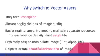 Why switch to Vector Assets
They take less space
Almost negligible loss of image quality
Easier maintenance. No need to maintain separate resources
for each device density. Just single file
Extremely easy to manipulate image (Tint, Alpha, etc)
Helps to create beautiful animations of image
 