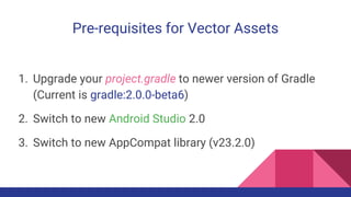 Pre-requisites for Vector Assets
1. Upgrade your project.gradle to newer version of Gradle
(Current is gradle:2.0.0-beta6)
2. Switch to new Android Studio 2.0
3. Switch to new AppCompat library (v23.2.0)
 