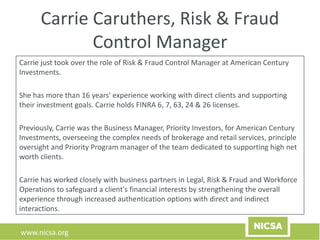 www.nicsa.org
Carrie Caruthers, Risk & Fraud
Control Manager
Carrie just took over the role of Risk & Fraud Control Manager at American Century
Investments.
She has more than 16 years' experience working with direct clients and supporting
their investment goals. Carrie holds FINRA 6, 7, 63, 24 & 26 licenses.
Previously, Carrie was the Business Manager, Priority Investors, for American Century
Investments, overseeing the complex needs of brokerage and retail services, principle
oversight and Priority Program manager of the team dedicated to supporting high net
worth clients.
Carrie has worked closely with business partners in Legal, Risk & Fraud and Workforce
Operations to safeguard a client's financial interests by strengthening the overall
experience through increased authentication options with direct and indirect
interactions.
 