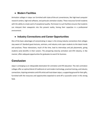 ● Modern Facilities
Animation colleges in Jaipur are furnished with state-of-the-art conveniences, like high-level computer
research centers, high-end software, and particular animation studios. These resources furnish students
with the ability to create work of exceptional quality. Permission to such facilities ensures that students
can interpret their viewpoints into this present reality, honing their capacities in a professional
environment.
● Industry Connections and Career Opportunities
One of the basic advantages of concentrating in Jaipur is the strong industry connections that colleges
stay aware of. Standard guest lectures, seminars, and industry visits open students to the latest trends
and practices. These interactions, much of the time, lead to internships and job placements, giving
students early benefits in their careers. The prospering close-by animation and VFX industry, in like
manner, offers adequate opportunities for graduates to search for business.
Conclusion
Jaipur is emerging as an indisputable destination for animation and VFX education. The city's animation
colleges offer an optimal blend of traditional art and modern technology, practical training, and industry
connections. Aspiring animators and VFX artists will track down Jaipur, a supporting ground for their gifts,
furnished with the resources and opportunities expected to send off a successful career in this strong
field.
 