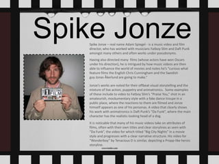 Spike JonzeSpike Jonze – real name Adam Spiegel - is a music video and film
director, who has worked with musicians Fatboy Slim and Daft Punk
amongst many others and often works under pseudonyms.
Having also directed many films (whose actors have won Oscars
under his direction), he is intrigued by how music videos are then
able to influence the world of movies and notes he’s “curious what
feature films the English Chris Cunningham and the Swedish
guy Jonas Åkerlund are going to make.”
Jonze’s works are noted for their offbeat visual storytelling and the
mixture of live action, puppetry and animatronics. Some examples
of these include to video to Fatboy Slim’s “Praise You,” shot in an
amateurish, mockumentary style with a fake dance troupe in a
public place, where the reactions to them are filmed and Jonze
himself appears as one of his personas. A video that clearly shows
his work with animatronics is Daft Punk’s “Da Funk”, where the main
character has the realistic-looking head of a dog.
It is noticable that many of his music videos take on attributes of
films, often with their own titles and clear storylines as seen with
“Da Funk”, the video for which titled “Big City Nights” in a movie
style and progresses with a clear narrative structure. His video for
“Wonderboy” by Tenacious D is similar, depicting a Propp-like heroic
storyline.
 