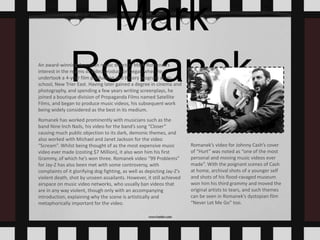 Mark
RomanekAn award-winning American music director, Mark Romanek’s
interest in the realms of video production began when he
undertook a 4-year film production and theory program at his
school, New Trier East. Having later gained a degree in cinema and
photography, and spending a few years writing screenplays, he
joined a boutique division of Propaganda Films named Satellite
Films, and began to produce music videos, his subsequent work
being widely considered as the best in its medium.
Romanek has worked prominently with musicians such as the
band Nine Inch Nails, his video for the band’s song “Closer”
causing much public objection to its dark, demonic themes, and
also worked with Michael and Janet Jackson for the video
“Scream”. Whilst being thought of as the most expensive music
video ever made (costing $7 Million), it also won him his first
Grammy, of which he’s won three. Romanek video “99 Problems”
for Jay-Z has also been met with some controversy, with
complaints of it glorifying dog fighting, as well as depicting Jay-Z’s
violent death, shot by unseen assailants. However, it still achieved
airspace on music video networks, who usually ban videos that
are in any way violent, though only with an accompanying
introduction, explaining why the scene is artistically and
metaphorically important for the video.
Romanek’s video for Johnny Cash’s cover
of “Hurt” was noted as “one of the most
personal and moving music videos ever
made”. With the poignant scenes of Cash
at home, archival shots of a younger self
and shots of his flood-ravaged museum
won him his third grammy and moved the
original artists to tears, and such themes
can be seen in Romanek’s dystopian film
“Never Let Me Go” too.
 