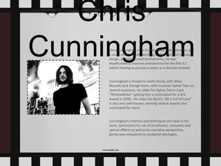 Chris
CunninghamChris Cunningham is an English music video director, and
a visual artist. Initially working in the realms of concept
design, prosthetics and animatronics, he was
headhunted to oversee animatronics for the film A.I.
before leaving to pursue a career as a director instead.
Cunningham is known to work closely with Warp
Records and, though them, with musician Aphex Twin on
several occasions, his video for Aphex Twin’s track
“Windowlicker” getting him a nomination for a Brit
Award in 2000. His video for Bjork’s “All is Full of Love”
is also very well known, winning several awards and
nominated for more.
Cunningham’s themes and techniques are clear in his
work, particularly his use of prosthetics, costumes and
special effects as well as his narrative perspective,
giving new viewpoints to accepted ideologies.
 