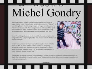 Michel Gondry
Beginning his work in Paris, having studied Graphic Arts there, he
began making music videos for the band he drummed in – “Oui oui”. It
wasn’t long before this interest grew, and he began to make videos for
other French bands, and, after seeing one of his videos on MTV, Bjork
contacted him in 1993, and he made the music video for her song
“Human Behavior”, which won every existing award at that time.
Gondry’s artistic goal was to create visuals that would compliment a
song, rather than just placing it on top of it. He also aims to ‘find beauty
in normal people’.
Gondry was a pioneer for many new techniques; the music video he
made for IAM (Je danse le Mia) was the first to use morphing
techniques, and he also invented the idea of using several camera
taking pictures at the same time . This technique first appeared in a
music videos in Bjork’s “Army of Me.”
Themes and techniques common in Gondry’s work include the idea of childhood, and techniques such as
single-shot videos (Kylie’s “Come into my world” for example) and the 360o camera sweeps created by his
multi-camera approach.
 