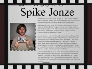 Spike JonzeSpike Jonze – real name Adam Spiegel - is a music video and film
director, who has worked with musicians Fatboy Slim and Daft Punk
amongst many others and often works under pseudonyms.
Having also directed many films (whose actors have won Oscars
under his direction), he is intrigued by how music videos are then
able to influence the world of movies and notes he’s “curious what
feature films the English Chris Cunningham and the Swedish
guy Jonas Åkerlund are going to make.”
Jonze’s works are noted for their offbeat visual storytelling and the
mixture of live action, puppetry and animatronics. Some examples
of these include to video to Fatboy Slim’s “Praise You,” shot in an
amateurish, mockumentary style with a fake dance troupe in a
public place, where the reactions to them are filmed and Jonze
himself appears as one of his personas. A video that clearly shows
his work with animatronics is Daft Punk’s “Da Funk”, where the main
character has the realistic-looking head of a dog.
It is noticable that many of his music videos take on attributes of
films, often with their own titles and clear storylines as seen with
“Da Funk”, the video for which titled “Big City Nights” in a movie
style and progresses with a clear narrative structure. His video for
“Wonderboy” by Tenacious D is similar, depicting a Propp-like heroic
storyline.
 