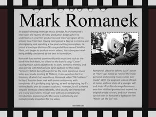 Mark RomanekAn award-winning American music director, Mark Romanek’s
interest in the realms of video production began when he
undertook a 4-year film production and theory program at his
school, New Trier East. Having later gained a degree in cinema and
photography, and spending a few years writing screenplays, he
joined a boutique division of Propaganda Films named Satellite
Films, and began to produce music videos, his subsequent work
being widely considered as the best in its medium.
Romanek has worked prominently with musicians such as the
band Nine Inch Nails, his video for the band’s song “Closer”
causing much public objection to its dark, demonic themes, and
also worked with Michael and Janet Jackson for the video
“Scream”. Whilst being thought of as the most expensive music
video ever made (costing $7 Million), it also won him his first
Grammy, of which he’s won three. Romanek video “99 Problems”
for Jay-Z has also been met with some controversy, with
complaints of it glorifying dog fighting, as well as depicting Jay-Z’s
violent death, shot by unseen assailants. However, it still achieved
airspace on music video networks, who usually ban videos that
are in any way violent, though only with an accompanying
introduction, explaining why the scene is artistically and
metaphorically important for the video.
Romanek’s video for Johnny Cash’s cover
of “Hurt” was noted as “one of the most
personal and moving music videos ever
made”. With the poignant scenes of Cash
at home, archival shots of a younger self
and shots of his flood-ravaged museum
won him his third grammy and moved the
original artists to tears, and such themes
can be seen in Romanek’s dystopian film
“Never Let Me Go” too.
 