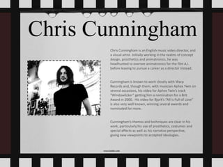 Chris Cunningham
Chris Cunningham is an English music video director, and
a visual artist. Initially working in the realms of concept
design, prosthetics and animatronics, he was
headhunted to oversee animatronics for the film A.I.
before leaving to pursue a career as a director instead.
Cunningham is known to work closely with Warp
Records and, though them, with musician Aphex Twin on
several occasions, his video for Aphex Twin’s track
“Windowlicker” getting him a nomination for a Brit
Award in 2000. His video for Bjork’s “All is Full of Love”
is also very well known, winning several awards and
nominated for more.
Cunningham’s themes and techniques are clear in his
work, particularly his use of prosthetics, costumes and
special effects as well as his narrative perspective,
giving new viewpoints to accepted ideologies.
 