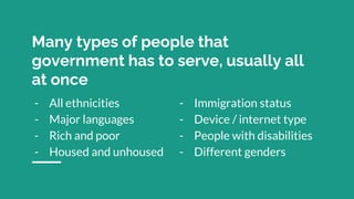 Many types of people that
government has to serve, usually all
at once
- All ethnicities
- Major languages
- Rich and poor
- Housed and unhoused
- Immigration status
- Device / internet type
- People with disabilities
- Different genders
 