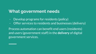 What government needs
- Develop programs for residents (policy)
- Offer services to residents and businesses (delivery)
Process automation can benefit end users (residents)
and users (government staff) in the delivery of digital
government services.
 