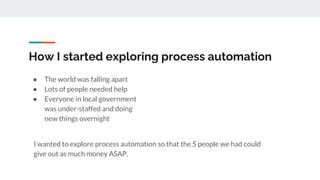 How I started exploring process automation
● The world was falling apart
● Lots of people needed help
● Everyone in local government
was under-staffed and doing
new things overnight
I wanted to explore process automation so that the 5 people we had could
give out as much money ASAP.
 