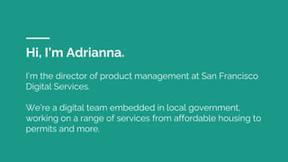 Hi, I’m Adrianna.
I’m the director of product management at San Francisco
Digital Services.
We’re a digital team embedded in local government,
working on a range of services from affordable housing to
permits and more.
 